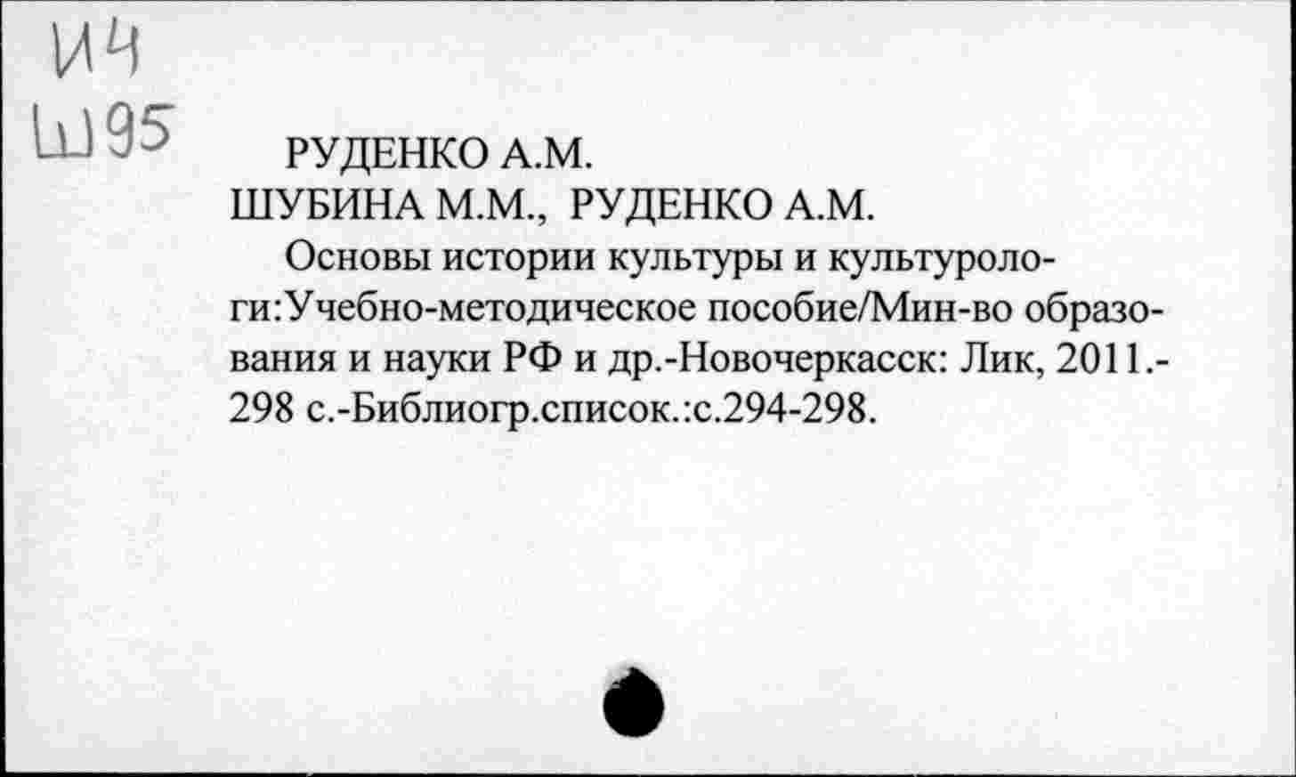 ﻿Ы95
РУДЕНКО А.М.
ШУБИНА М.М., РУДЕНКО А.М.
Основы истории культуры и культуроло-ги:Учебно-методическое пособие/Мин-во образования и науки РФ и др.-Новочеркасск: Лик, 2011,-298 с.-Библиогр.список.:с.294-298.